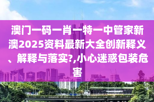 澳门一码一肖一特一中管家新澳2025资料最新大全创新释义、解释与落实?,小心迷惑包装危害