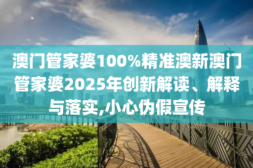 澳门管家婆100%精准澳新澳门管家婆2025年创新解读、解释与落实,小心伪假宣传
