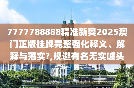7777788888精准新奥2025澳门正版挂牌完整强化释义、解释与落实?,规避有名无实噱头