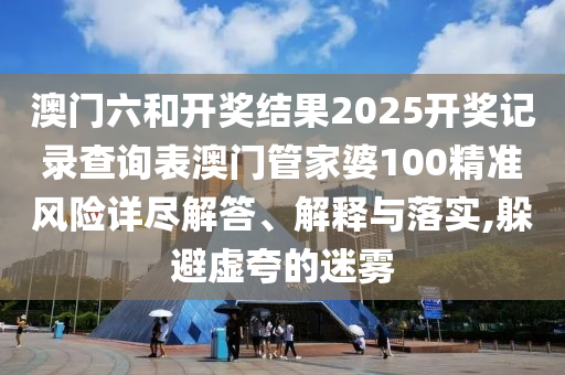 澳门六和开奖结果2025开奖记录查询表澳门管家婆100精准风险详尽解答、解释与落实,躲避虚夸的迷雾