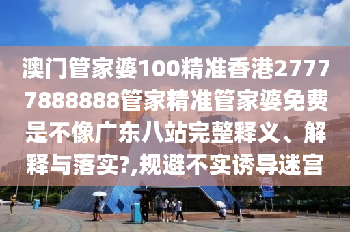 澳门管家婆100精准香港27777888888管家精准管家婆免费是不像广东八站完整释义、解释与落实?,规避不实诱导迷宫