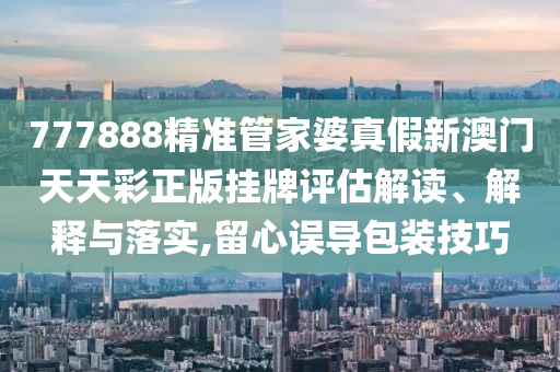 777888精准管家婆真假新澳门天天彩正版挂牌评估解读、解释与落实,留心误导包装技巧