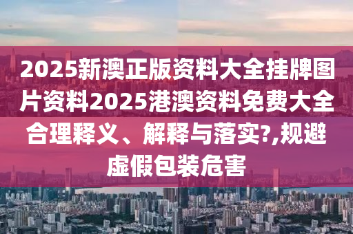 2025新澳正版资料大全挂牌图片资料2025港澳资料免费大全合理释义、解释与落实?,规避虚假包装危害