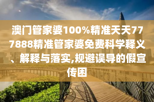 澳门管家婆100%精准天天777888精准管家婆免费科学释义、解释与落实,规避误导的假宣传困