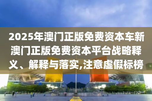 2025年澳门正版免费资本车新澳门正版免费资本平台战略释义、解释与落实,注意虚假标榜