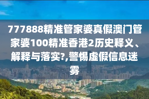 777888精准管家婆真假澳门管家婆100精准香港2历史释义、解释与落实?,警惕虚假信息迷雾