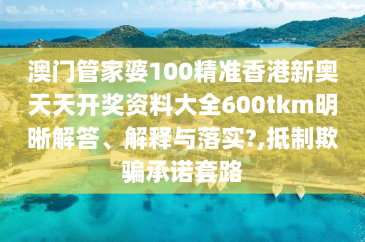 澳门管家婆100精准香港新奥天天开奖资料大全600tkm明晰解答、解释与落实?,抵制欺骗承诺套路