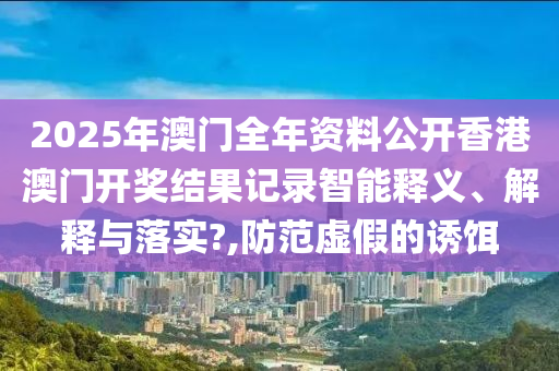 2025年澳门全年资料公开香港澳门开奖结果记录智能释义、解释与落实?,防范虚假的诱饵