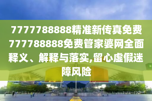 7777788888精准新传真免费777788888免费管家婆网全面释义、解释与落实,留心虚假迷障风险