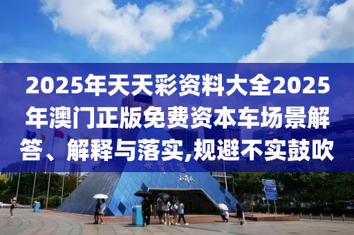 2025年天天彩资料大全2025年澳门正版免费资本车场景解答、解释与落实,规避不实鼓吹