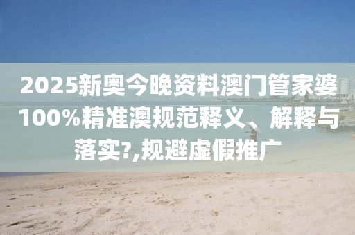 2025新奥今晚资料澳门管家婆100%精准澳规范释义、解释与落实?,规避虚假推广