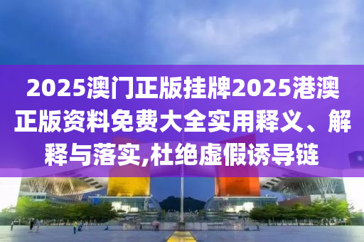2025澳门正版挂牌2025港澳正版资料免费大全实用释义、解释与落实,杜绝虚假诱导链