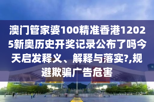 澳门管家婆100精准香港12025新奥历史开奖记录公布了吗今天启发释义、解释与落实?,规避欺骗广告危害