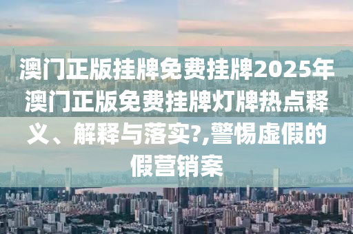 澳门正版挂牌免费挂牌2025年澳门正版免费挂牌灯牌热点释义、解释与落实?,警惕虚假的假营销案