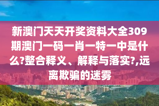 新澳门天天开奖资料大全309期澳门一码一肖一特一中是什么?整合释义、解释与落实?,远离欺骗的迷雾