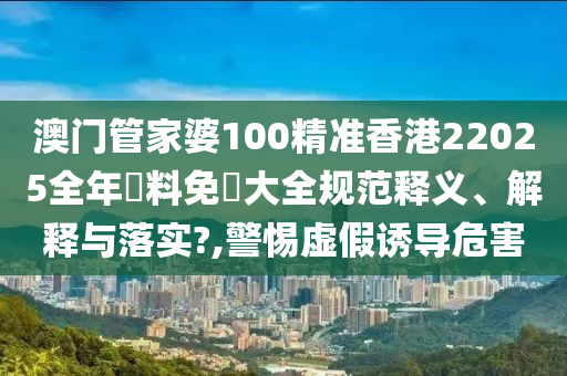 澳门管家婆100精准香港22025全年資料免費大全规范释义、解释与落实?,警惕虚假诱导危害