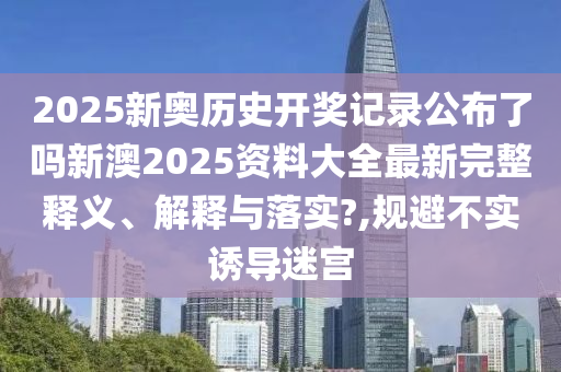 2025新奥历史开奖记录公布了吗新澳2025资料大全最新完整释义、解释与落实?,规避不实诱导迷宫
