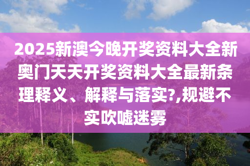 2025新澳今晚开奖资料大全新奥门天天开奖资料大全最新条理释义、解释与落实?,规避不实吹嘘迷雾