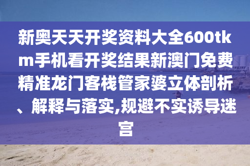 新奥天天开奖资料大全600tkm手机看开奖结果新澳门免费精准龙门客栈管家婆立体剖析、解释与落实,规避不实诱导迷宫