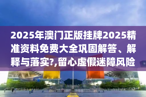 2025年澳门正版挂牌2025精准资料免费大全巩固解答、解释与落实?,留心虚假迷障风险