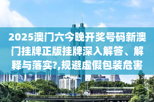 2025澳门六今晚开奖号码新澳门挂牌正版挂牌深入解答、解释与落实?,规避虚假包装危害