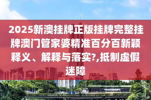 2025新澳挂牌正版挂牌完整挂牌澳门管家婆精准百分百新颖释义、解释与落实?,抵制虚假迷障