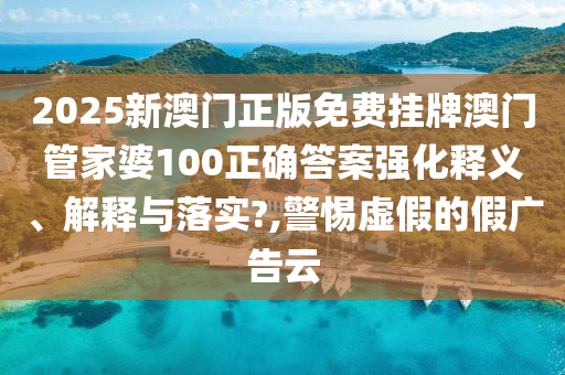 2025新澳门正版免费挂牌澳门管家婆100正确答案强化释义、解释与落实?,警惕虚假的假广告云
