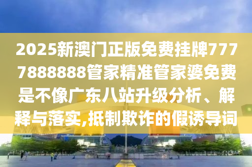 2025新澳门正版免费挂牌7777888888管家精准管家婆免费是不像广东八站升级分析、解释与落实,抵制欺诈的假诱导词