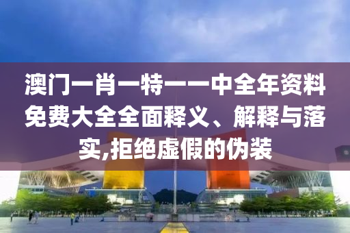 澳门一肖一特一一中全年资料免费大全全面释义、解释与落实,拒绝虚假的伪装