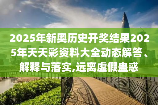 2025年新奥历史开奖结果2025年天天彩资料大全动态解答、解释与落实,远离虚假蛊惑