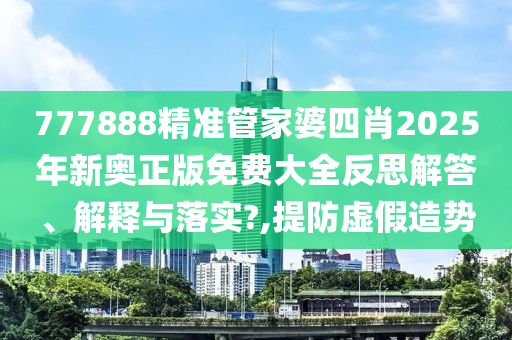 777888精准管家婆四肖2025年新奥正版免费大全反思解答、解释与落实?,提防虚假造势