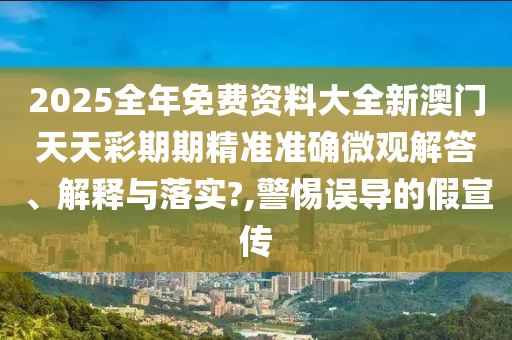 2025全年免费资料大全新澳门天天彩期期精准准确微观解答、解释与落实?,警惕误导的假宣传