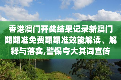 香港澳门开奖结果记录新澳门期期准免费期期准效能解读、解释与落实,警惕夸大其词宣传