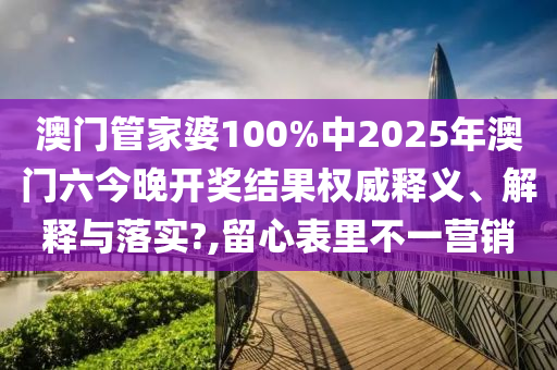 澳门管家婆100%中2025年澳门六今晚开奖结果权威释义、解释与落实?,留心表里不一营销