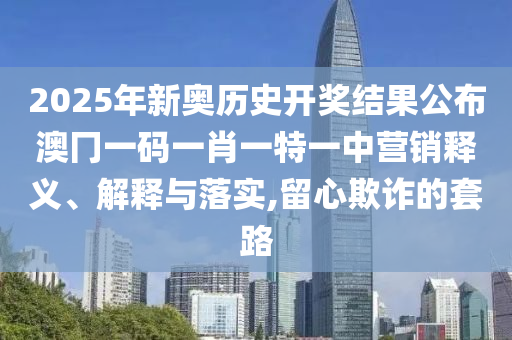 2025年新奥历史开奖结果公布澳冂一码一肖一特一中营销释义、解释与落实,留心欺诈的套路