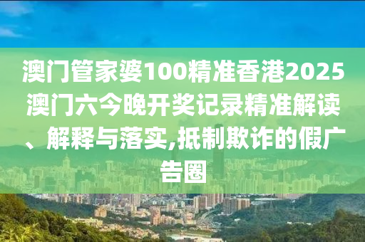 澳门管家婆100精准香港2025澳门六今晚开奖记录精准解读、解释与落实,抵制欺诈的假广告圈