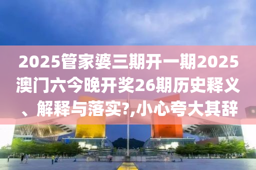 2025管家婆三期开一期2025澳门六今晚开奖26期历史释义、解释与落实?,小心夸大其辞