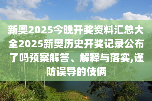新奥2025今晚开奖资料汇总大全2025新奥历史开奖记录公布了吗预案解答、解释与落实,谨防误导的伎俩