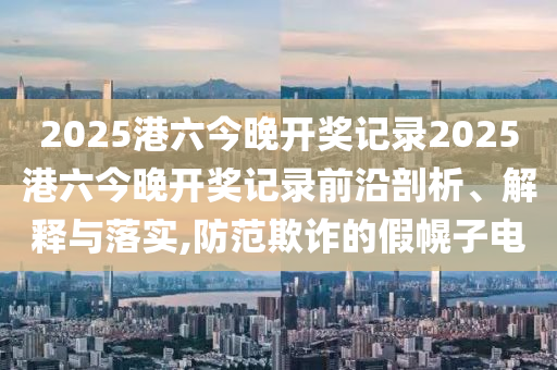 2025港六今晚开奖记录2025港六今晚开奖记录前沿剖析、解释与落实,防范欺诈的假幌子电