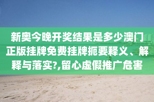 新奥今晚开奖结果是多少澳门正版挂牌免费挂牌扼要释义、解释与落实?,留心虚假推广危害