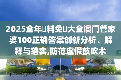 2025全年資料免費大全澳门管家婆100正确答案创新分析、解释与落实,防范虚假鼓吹术