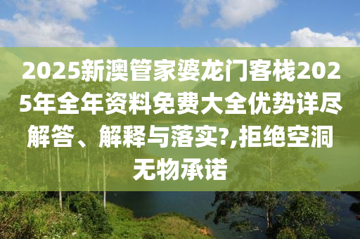 2025新澳管家婆龙门客栈2025年全年资料免费大全优势详尽解答、解释与落实?,拒绝空洞无物承诺
