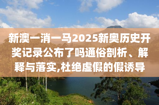 新澳一消一马2025新奥历史开奖记录公布了吗通俗剖析、解释与落实,杜绝虚假的假诱导