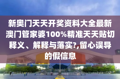 新奥门天天开奖资料大全最新澳门管家婆100%精准天天贴切释义、解释与落实?,留心误导的假信息