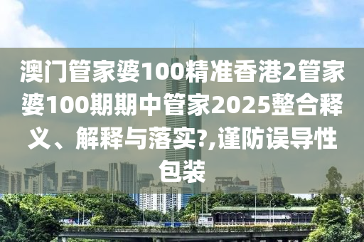 澳门管家婆100精准香港2管家婆100期期中管家2025整合释义、解释与落实?,谨防误导性包装