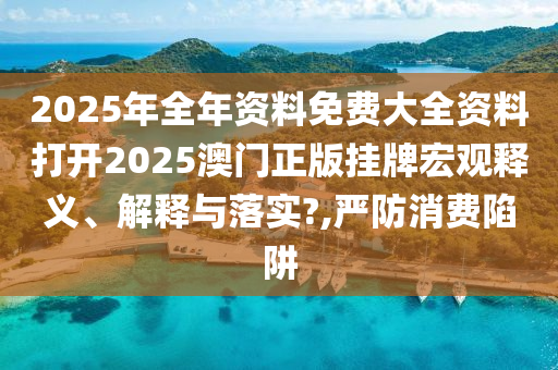 2025年全年资料免费大全资料打开2025澳门正版挂牌宏观释义、解释与落实?,严防消费陷阱