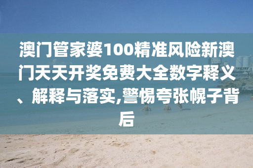 澳门管家婆100精准风险新澳门天天开奖免费大全数字释义、解释与落实,警惕夸张幌子背后