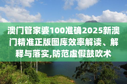 澳门管家婆100准确2025新澳门精准正版图库效率解读、解释与落实,防范虚假鼓吹术
