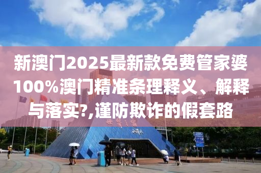 新澳门2025最新款免费管家婆100%澳门精准条理释义、解释与落实?,谨防欺诈的假套路