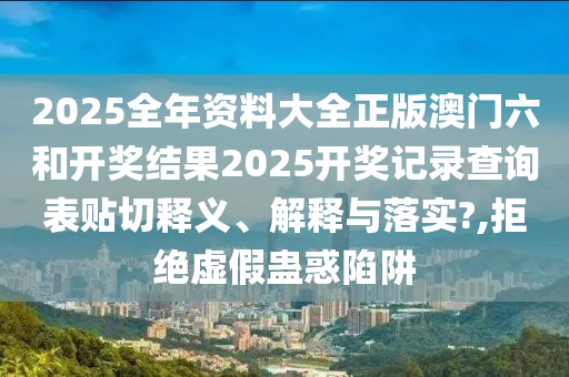 2025全年资料大全正版澳门六和开奖结果2025开奖记录查询表贴切释义、解释与落实?,拒绝虚假蛊惑陷阱